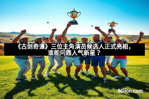 《古剑奇谭》三位主角演员候选人正式亮相，谁能问鼎人气新星？