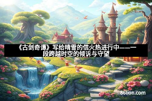 《古剑奇谭》写给晴雪的信火热进行中——一段跨越时空的倾诉与守望